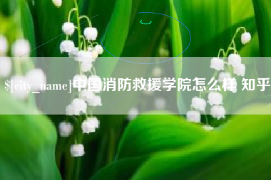 南县中国消防救援学院怎么样 知乎