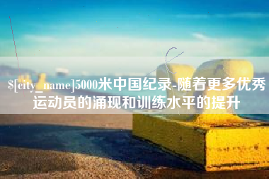 南县5000米中国纪录-随着更多优秀运动员的涌现和训练水平的提升