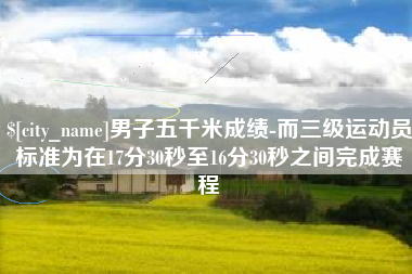 南县男子五千米成绩-而三级运动员标准为在17分30秒至16分30秒之间完成赛程