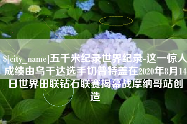 南县五千米纪录世界纪录-这一惊人成绩由乌干达选手切普特盖在2020年8月14日世界田联钻石联赛揭幕战摩纳哥站创造