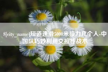 南县短道速滑5000米接力几个人-中国队巧妙利用交接棒战术