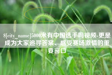 南县5000米有中国选手吗视频-更是成为大家追寻答案、感受赛场激情的重要窗口