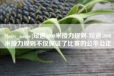 南县短道5000米接力规则-短道5000米接力规则不仅保证了比赛的公平公正