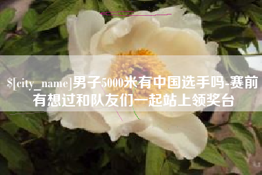 南县男子5000米有中国选手吗-赛前有想过和队友们一起站上领奖台