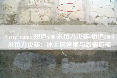 南县短道5000米接力决赛-短道5000米接力决赛：冰上的速度与激情碰撞