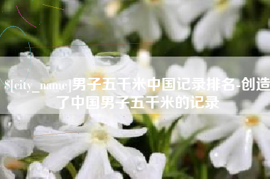 南县男子五千米中国记录排名-创造了中国男子五千米的记录
