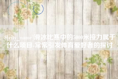 南县滑冰比赛中的5000米接力属于什么项目-常常引发体育爱好者的探讨