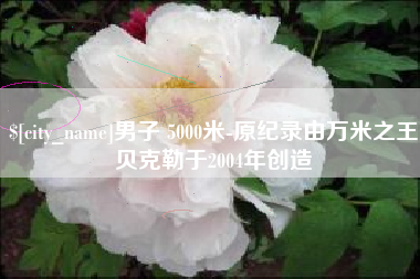 南县男子 5000米-原纪录由万米之王贝克勒于2004年创造