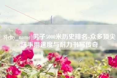 南县男子5000米历史排名-众多顶尖选手用速度与耐力书写传奇